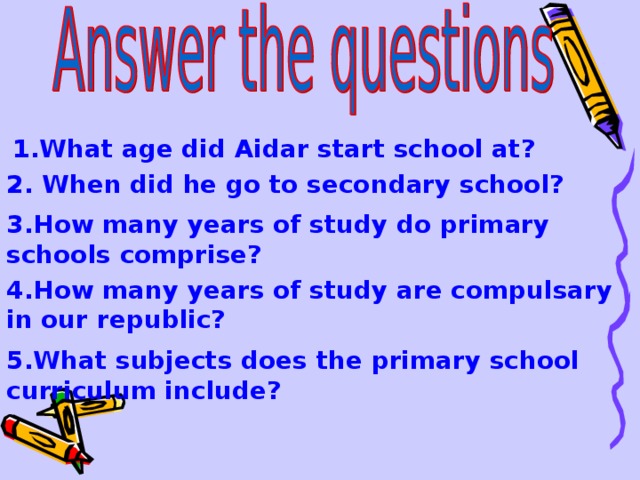  1 . What age did Aidar start school at? 2 . When did he go to secondary school? 3 . How many years of study do primary schools comprise? 4 . How many years of study are compulsary in our republic? 5 . What subjects does the primary school curriculum include?  