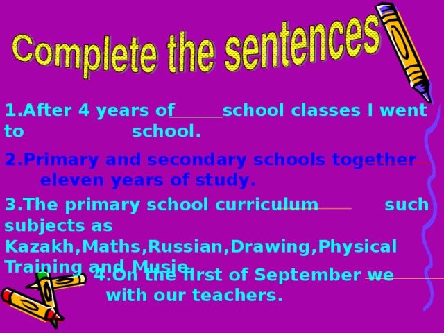 1 . After 4 years of school classes I went to school .  2 . Primary and secondary schools together eleven years of study . 3 . The primary school curriculum such subjects as Kazakh , Maths , Russian , Drawing , Physical Training and Musie .  4. On the first of September we with our teachers . 