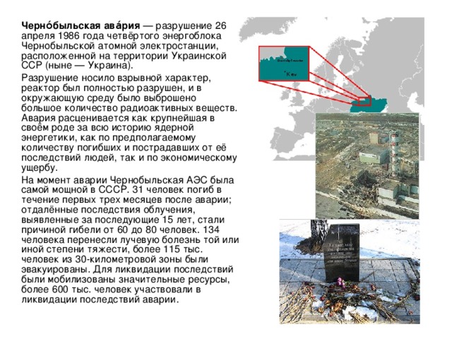   Черно́быльская ава́рия — разрушение 26 апреля 1986 года четвёртого энергоблока Чернобыльской атомной электростанции, расположенной на территории Украинской ССР (ныне — Украина).   Разрушение носило взрывной характер, реактор был полностью разрушен, и в окружающую среду было выброшено большое количество радиоактивных веществ. Авария расценивается как крупнейшая в своём роде за всю историю ядерной энергетики, как по предполагаемому количеству погибших и пострадавших от её последствий людей, так и по экономическому ущербу.   На момент аварии Чернобыльская АЭС была самой мощной в СССР. 31 человек погиб в течение первых трех месяцев после аварии; отдалённые последствия облучения, выявленные за последующие 15 лет, стали причиной гибели от 60 до 80 человек. 134 человека перенесли лучевую болезнь той или иной степени тяжести, более 115 тыс. человек из 30-километровой зоны были эвакуированы. Для ликвидации последствий были мобилизованы значительные ресурсы, более 600 тыс. человек участвовали в ликвидации последствий аварии. 