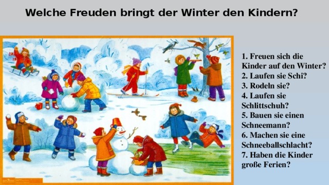 Welche Freuden bringt der Winter den Kindern? 1. Freuen sich die Kinder auf den Winter? 2. Laufen sie Schi? 3. Rodeln sie? 4. Laufen sie Schlittschuh? 5. Bauen sie einen Schneemann? 6. Machen sie eine Schneeballschlacht? 7. Haben die Kinder große Ferien? 
