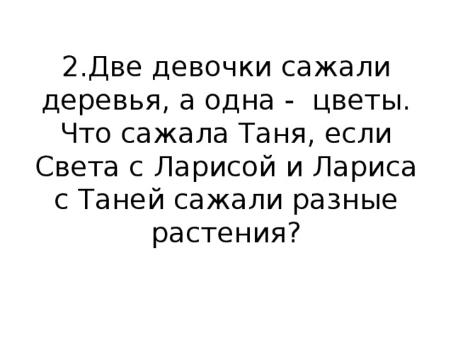 2.Две девочки сажали деревья, а одна -  цветы. Что сажала Таня, если Света с Ларисой и Лариса с Таней сажали разные растения?   