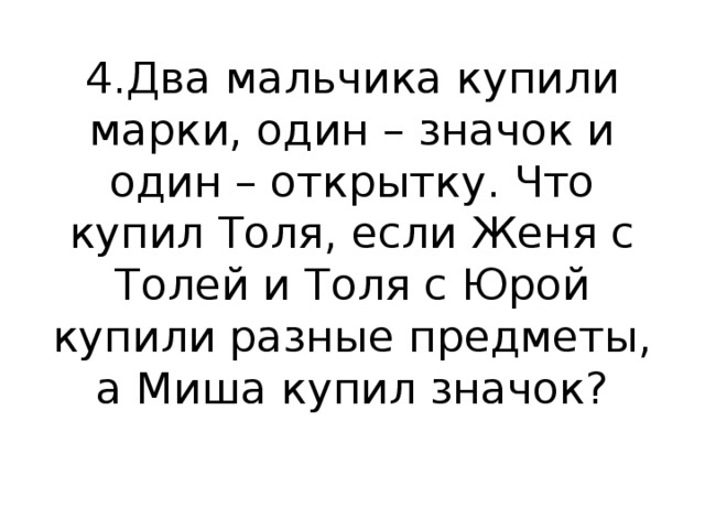 4.Два мальчика купили марки, один – значок и один – открытку. Что купил Толя, если Женя с Толей и Толя с Юрой купили разные предметы, а Миша купил значок?   