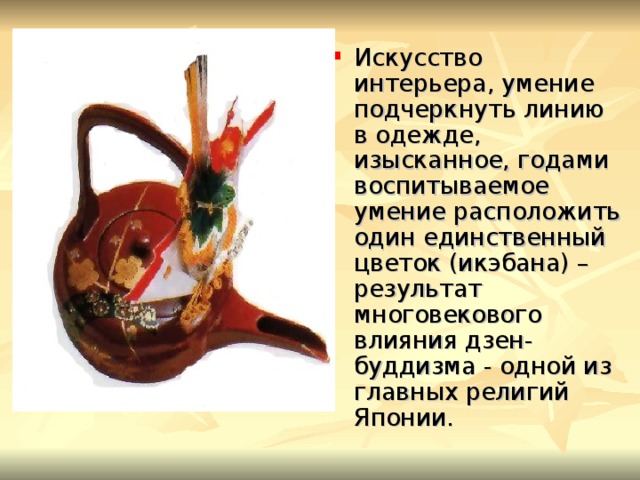 Искусство интерьера, умение подчеркнуть линию в одежде, изысканное, годами воспитываемое умение расположить один единственный цветок (икэбана) – результат многовекового влияния дзен-буддизма - одной из главных религий Японии. 