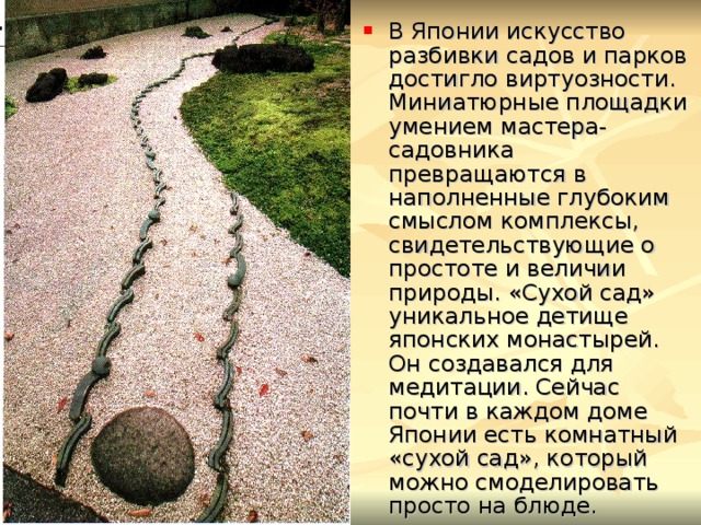 В Японии искусство разбивки садов и парков достигло виртуозности. Миниатюрные площадки умением мастера-садовника превращаются в наполненные глубоким смыслом комплексы, свидетельствующие о простоте и величии природы. «Сухой сад» уникальное детище японских монастырей. Он создавался для медитации. Сейчас почти в каждом доме Японии есть комнатный «сухой сад», который можно смоделировать просто на блюде. 