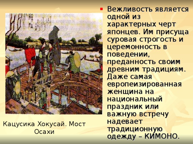 Вежливость является одной из характерных черт японцев. Им присуща суровая строгость и церемонность в поведении, преданность своим древним традициям. Даже самая европеизированная женщина на национальный праздник или важную встречу надевает традиционную одежду – КИМОНО. Кацусика Хокусай. Мост Осахи 