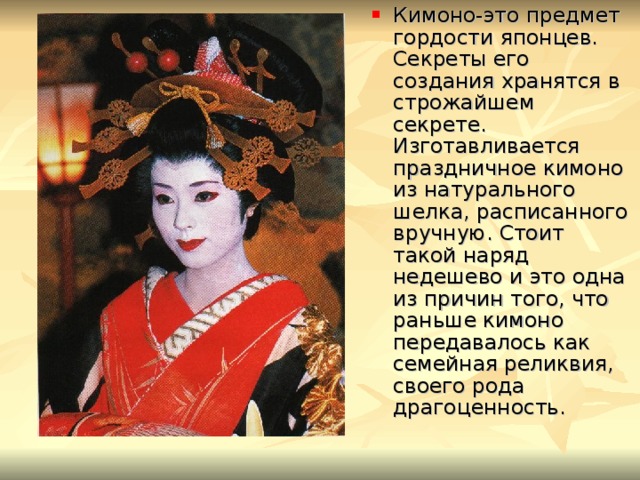 Кимоно-это предмет гордости японцев. Секреты его создания хранятся в строжайшем секрете. Изготавливается праздничное кимоно из натурального шелка, расписанного вручную. Стоит такой наряд недешево и это одна из причин того, что раньше кимоно передавалось как семейная реликвия, своего рода драгоценность. 