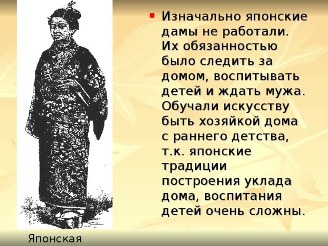 Изначально японские дамы не работали. Их обязанностью было следить за домом, воспитывать детей и ждать мужа. Обучали искусству быть хозяйкой дома с раннего детства, т.к. японские традиции построения уклада дома, воспитания детей очень сложны. Японская дама 