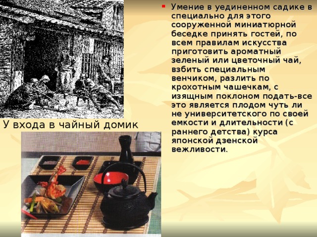 Умение в уединенном садике в специально для этого сооруженной миниатюрной беседке принять гостей, по всем правилам искусства приготовить ароматный зеленый или цветочный чай, взбить специальным венчиком, разлить по крохотным чашечкам, с изящным поклоном подать-все это является плодом чуть ли не университетского по своей емкости и длительности (с раннего детства) курса японской дзенской вежливости. У входа в чайный домик 