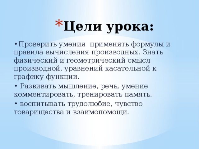 Цели урока: •  Проверить умения применять формулы и правила вычисления производных. Знать физический и геометрический смысл производной, уравнений касательной к графику функции. • Развивать мышление, речь, умение комментировать, тренировать память. • воспитывать трудолюбие, чувство товарищества и взаимопомощи. 