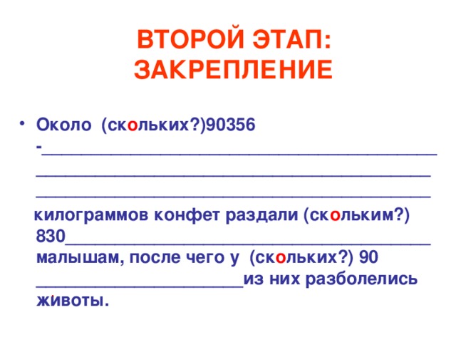 ВТОРОЙ ЭТАП: ЗАКРЕПЛЕНИЕ Около (ск о льких?)90356 -________________________________________________________________________________________________________________________  килограммов конфет раздали (ск о льким?) 830_____________________________________ малышам, после чего у (ск о льких?) 90 _____________________из них разболелись животы. 