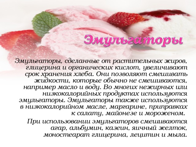 Эмульгаторы, сделанные от растительных жиров, глицерина и органических кислот, увеличивают срок хранения хлеба. Они позволяют смешивать жидкости, которые обычно не смешиваются, например масло и воду. Во многих нежирных или низкокалорийных продуктах используются эмульгаторы. Эмульгаторы также используются в низкокалорийном масле, маргарине, приправках к салату, майонезе и мороженом. При использовании эмульгаторов смешиваются агар, альбумин, казеин, яичный желток, моностеарат глицерина, лецитин и мыла. 