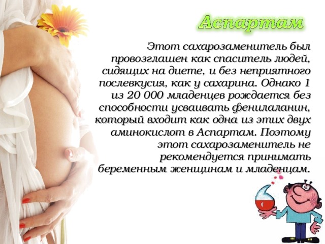   Этот сахарозаменитель был провозглашен как спаситель людей, сидящих на диете, и без неприятного послевкусия, как у сахарина. Однако 1 из 20 000 младенцев рождается без способности усваивать фенилаланин, который входит как одна из этих двух аминокислот в Аспартам. Поэтому этот сахарозаменитель не рекомендуется принимать беременным женщинам и младенцам. 