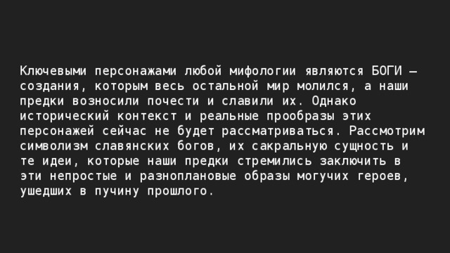 Ключевыми персонажами любой мифологии являются БОГИ – создания, которым весь остальной мир молился, а наши предки возносили почести и славили их. Однако исторический контекст и реальные прообразы этих персонажей сейчас не будет рассматриваться. Рассмотрим символизм славянских богов, их сакральную сущность и те идеи, которые наши предки стремились заключить в эти непростые и разноплановые образы могучих героев, ушедших в пучину прошлого. 