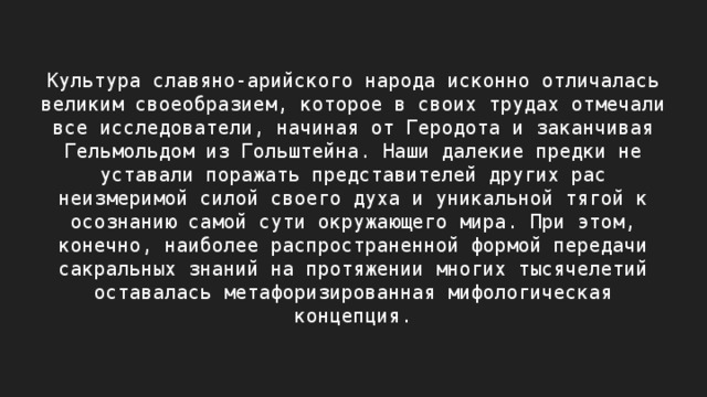 Культура славяно-арийского народа исконно отличалась великим своеобразием, которое в своих трудах отмечали все исследователи, начиная от Геродота и заканчивая Гельмольдом из Гольштейна. Наши далекие предки не уставали поражать представителей других рас неизмеримой силой своего духа и уникальной тягой к осознанию самой сути окружающего мира. При этом, конечно, наиболее распространенной формой передачи сакральных знаний на протяжении многих тысячелетий оставалась метафоризированная мифологическая концепция. 
