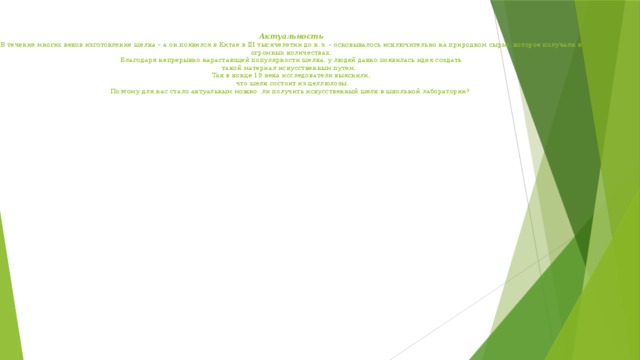  Актуальность  В течение многих веков изготовление шелка – а он появился в Китае в III тысячелетии до н.э. – основывалось исключительно на природном сырье, которое получали в огромных количествах.  Благодаря непрерывно нарастающей популярности шелка, у людей давно появилась идея создать  такой материал искусственным путем.    Так в конце 19 века исследователи выяснили,  что шелк состоит из целлюлозы.  Поэтому для нас стало актуальным можно ли получить искусственный шелк в школьной лаборатории? 