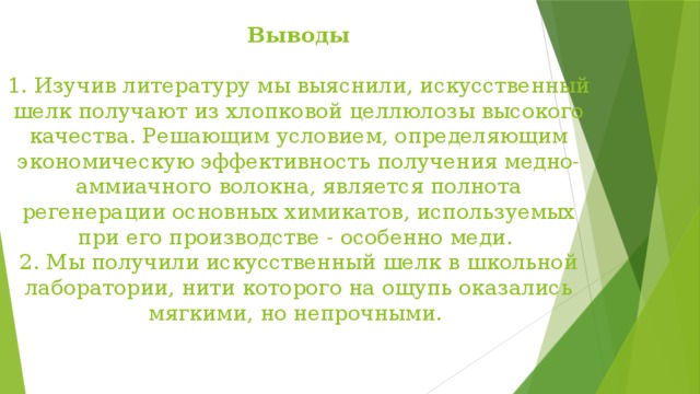 Выводы    1. Изучив литературу мы выяснили, искусственный шелк получают из хлопковой целлюлозы высокого качества. Решающим условием, определяющим экономическую эффективность получения медно-аммиачного волокна, является полнота регенерации основных химикатов, используемых при его производстве - особенно меди.  2. Мы получили искусственный шелк в школьной лаборатории, нити которого на ощупь оказались мягкими, но непрочными.   