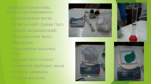 Приборы и реактивы нашего эксперимента: Электронные весы; Химический стакан-3шт; Шприц медицинский; Медицинская вата; Мензурка; Стеклянная палочка 1шт; Предметное стекло; Основной карбонат меди Раствор аммиака Серная кислота 