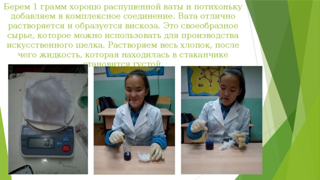 Берем 1 грамм хорошо распушенной ваты и потихоньку добавляем в комплексное соединение. Вата отлично растворяется и образуется вискоза. Это своеобразное сырье, которое можно использовать для производства искусственного шелка. Растворяем весь хлопок, после чего жидкость, которая находилась в стаканчике становится густой. 