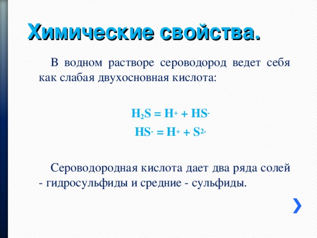 Химические свойства. В водном растворе сероводород ведет себя как слабая двухосновная кислота: H 2 S = H +  + HS - HS -  = H +  + S 2- Сероводородная кислота дает два ряда солей - гидросульфиды и средние - сульфиды. 