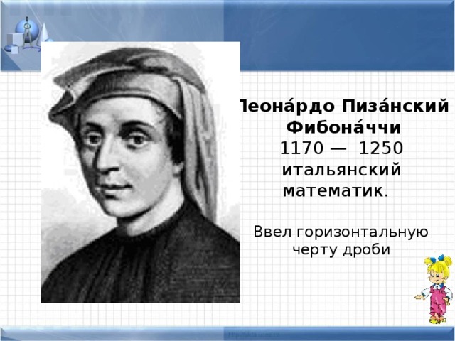 Леона́рдо Пиза́нский  Фибона́ччи  1170 — 1250 итальянский математик. Ввел горизонтальную черту дроби 