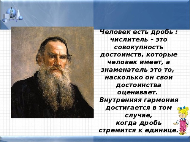 Человек есть дробь : числитель – это совокупность достоинств, которые человек имеет, а знаменатель это то, насколько он свои достоинства оценивает. Внутренняя гармония достигается в том случае, когда дробь стремится к единице.  Л.Н.Толстой 
