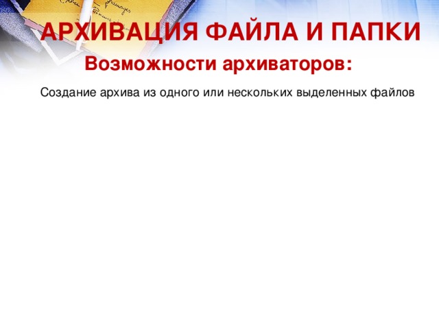 Редактирование файла, находящегося в архиве, и его сохранение в архиве в обновленном виде Редактирование файла, находящегося в архиве, и его сохранение в архиве в обновленном виде АРХИВАЦИЯ ФАЙЛА И ПАПКИ Возможности архиваторов: Создание архива из одного или нескольких выделенных файлов Создание архива из одного или нескольких выделенных файлов 17 Добавление файла в существующий архив Добавление файла в существующий архив Извлечение файла из архива Извлечение файла из архива Удаление файла из архива Удаление файла из архива Просмотр содержимого архива Просмотр содержимого архива 