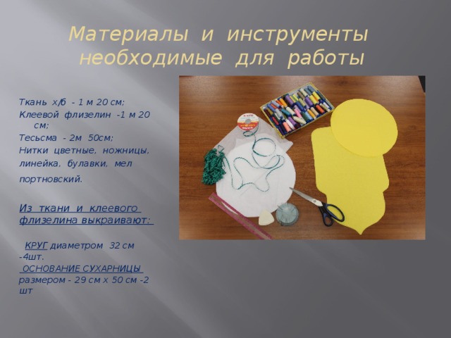 Материалы и инструменты  необходимые для работы Ткань х/б - 1 м 20 см; Клеевой флизелин -1 м 20 см; Тесьсма - 2м 50см; Нитки цветные, ножницы, линейка, булавки, мел портновский.   Из ткани и клеевого флизелина выкраивают:   КРУГ диаметром 32 см -4шт.  ОСНОВАНИЕ СУХАРНИЦЫ размером - 29 см х 50 см -2 шт  