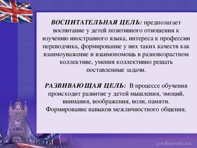 ВОСПИТАТЕЛЬНАЯ ЦЕЛЬ: предполагает воспитание у детей позитивного отношения к изучению иностранного языка, интереса к профессии переводчика, формирование у них таких качеств как взаимоуважение и взаимопомощь в разновозрастном коллективе, умения коллективно решать поставленные задачи. РАЗВИВАЮЩАЯ ЦЕЛЬ:  В процессе обучения происходит развитие у детей мышления, эмоций, внимания, воображения, воли, памяти. Формирование навыков межличностного общения. 