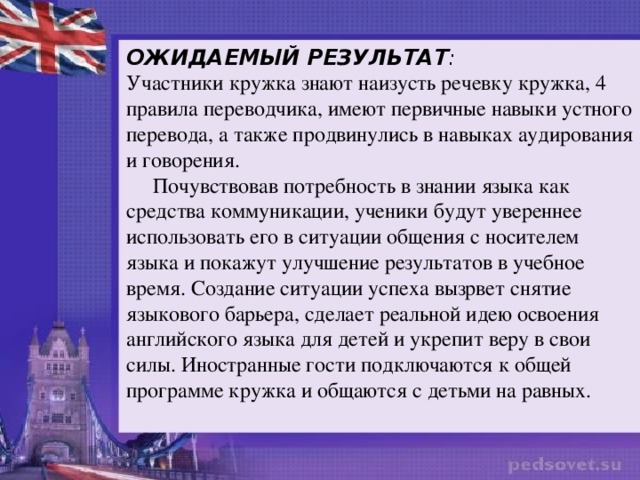 ОЖИДАЕМЫЙ РЕЗУЛЬТАТ : Участники кружка знают наизусть речевку кружка, 4 правила переводчика, имеют первичные навыки устного перевода, а также продвинулись в навыках аудирования и говорения.  Почувствовав потребность в знании языка как средства коммуникации, ученики будут увереннее использовать его в ситуации общения с носителем языка и покажут улучшение результатов в учебное время. Создание ситуации успеха вызрвет снятие языкового барьера, сделает реальной идею освоения английского языка для детей и укрепит веру в свои силы. Иностранные гости подключаются к общей программе кружка и общаются с детьми на равных.  