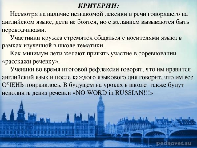 КРИТЕРИИ:  Несмотря на наличие незнакомой лексики в речи говорящего на английском языке, дети не боятся, но с желанием вызываются быть переводчиками.  Участники кружка стремятся общаться с носителями языка в рамках изученной в школе тематики.  Как минимум дети желают принять участие в соревновании «расскажи речевку».  Ученики во время итоговой рефлексии говорят, что им нравится английский язык и после каждого языкового дня говорят, что им все ОЧЕНЬ понравилось. В будущем на уроках в школе также будут исполнять девиз речевки «NO WORD in RUSSIAN!!!» 