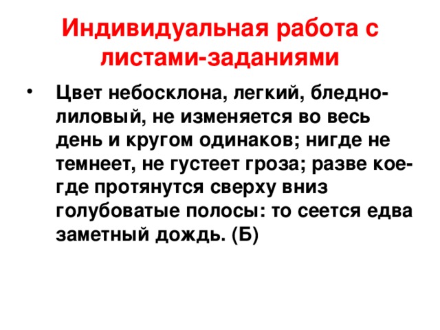 Индивидуальная работа с листами-заданиями Цвет небосклона, легкий, бледно-лиловый, не изменяется во весь день и кругом одинаков; нигде не темнеет, не густеет гроза; разве кое-где протянутся сверху вниз голубоватые полосы: то сеется едва заметный дождь. (Б) 