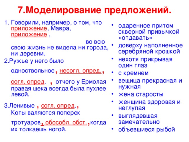 7.Моделирование предложений. 1. Говорили, например, о том, что приложение , Мавра, приложение  ,  во всю свою жизнь не видела ни города, ни деревни. 2.Ружье у него было одноствольное ,  несогл. опред. ,  согл. опред . , отчего у Ермолая правая щека всегда была пухлее левой. 3.Ленивые ,  согл. опред . , Коты валяются поперек тротуаров , обособл. обст. , когда их толкаешь ногой. одаренное притом скверной привычкой «отдавать» доверху наполненное серебряной крошкой нехотя прикрывая один глаз с кремнем вещица прекрасная и нужная жена старосты женщина здоровая и неглупая выглядевшая замечательно объевшиеся рыбой 