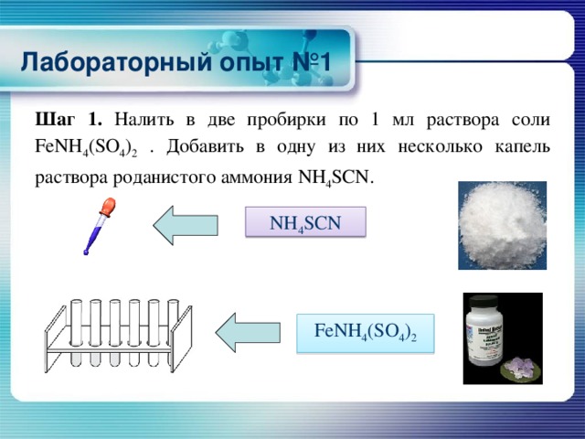 Лабораторный опыт №1 Шаг 1. Налить в две пробирки по 1 мл раствора соли FeNH 4 (SO 4 ) 2 . Добавить в одну из них несколько капель раствора роданистого аммония NH 4 SCN. NH 4 SCN FeNH 4 (SO 4 ) 2 