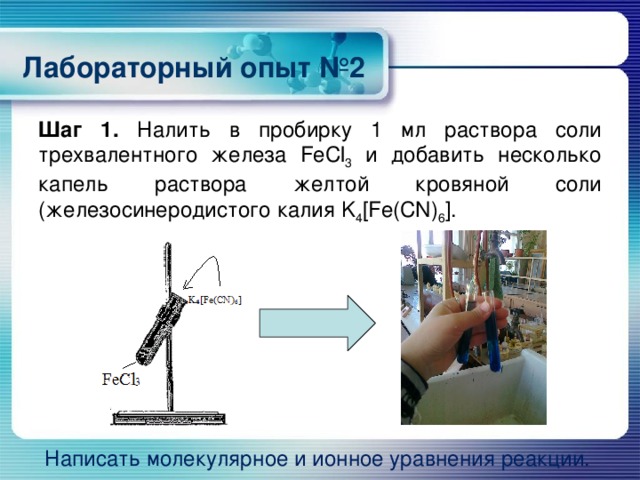 Лабораторный опыт №2 Шаг 1. Налить в пробирку 1 мл раствора соли трехвалентного железа FeCl 3 и добавить несколько капель раствора желтой кровяной соли (железосинеродистого калия K 4 [Fe(CN) 6 ]. Написать молекулярное и ионное уравнения реакции.  