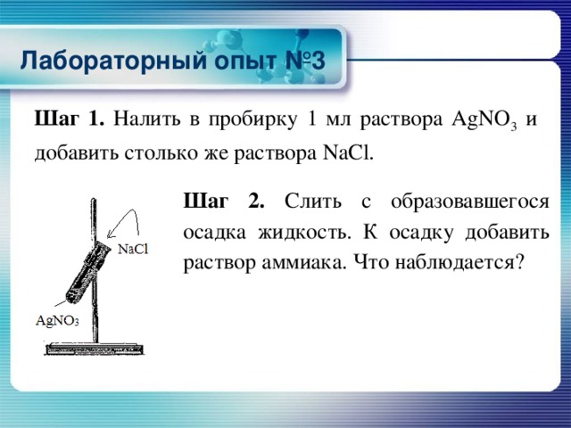 Лабораторный опыт №3 Шаг 1. Налить в пробирку 1 мл раствора AgNO 3 и добавить столько же раствора NaCl. Шаг 2. Слить с образовавшегося осадка жидкость. К осадку добавить раствор аммиака. Что наблюдается?  