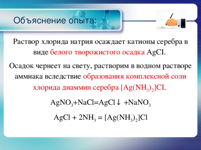 Объяснение опыта: Раствор хлорида натрия осаждает катионы серебра в виде белого творожистого осадка AgCI. Осадок чернеет на свету, растворим в водном растворе аммиака вследствие образования комплексной соли хлорида диаммин серебра [Ag(NH 3 ) 2 ]CI . AgNO 3 +NaCl=AgCl↓ +NaNO 3 AgCl + 2NH 3 = [Ag(NH 3 ) 2 ]Cl 