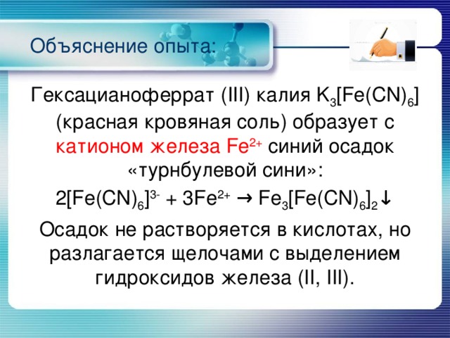 Объяснение опыта: Гексацианоферрат (III) калия K 3 [Fe(CN) 6 ] (красная кровяная соль) образует с катионом железа Fe 2+  синий осадок «турнбулевой сини»: 2[Fe(CN) 6 ] 3- + 3Fe 2+ → Fe 3 [Fe(CN) 6 ] 2 ↓ Осадок не растворяется в кислотах, но разлагается щелочами с выделением гидроксидов железа (II, III). 