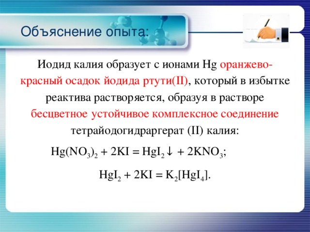 Объяснение опыта: Иодид калия образует с ионами Hg оранжево-красный осадок йодида ртути(II) , который в избытке реактива растворяется, образуя в растворе бесцветное  устойчивое комплексное соединение тетрайодогидраргерат (II) калия: Hg(NO 3 ) 2 + 2KI = HgI 2 ↓ + 2KNO 3 ; HgI 2 + 2KI = K 2 [HgI 4 ]. 