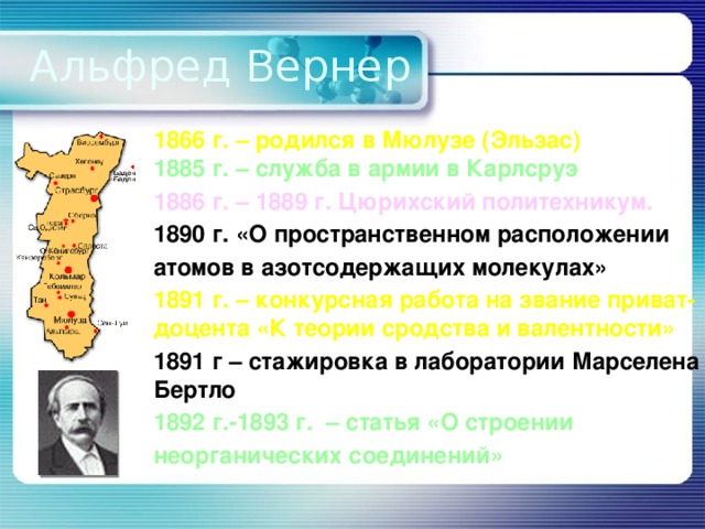 Альфред Вернер 1866 г. – родился в Мюлузе (Эльзас) 1885 г. – служба в армии в Карлсруэ 1886 г. – 1889 г. Цюрихский политехникум. 1890 г. «О пространственном расположении атомов в азотсодержащих молекулах» 1891 г. – конкурсная работа на звание приват-доцента «К теории сродства и валентности» 1891 г – стажировка в лаборатории Марселена Бертло 1892 г.-1893 г. – статья «О строении неорганических соединений»   