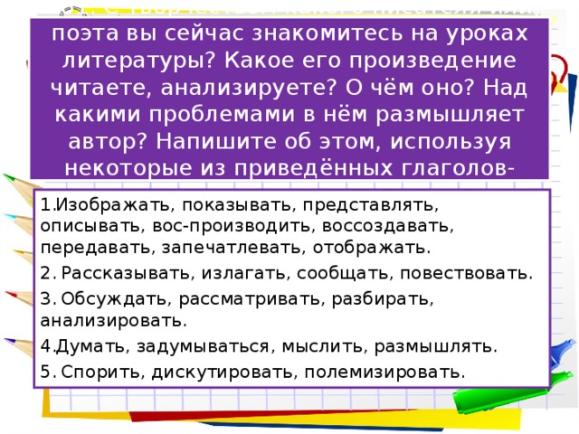 281. С творчеством какого писателя или поэта вы сейчас знакомитесь на уроках литературы? Какое его произведение читаете, анализируете? О чём оно? Над какими проблемами в нём размышляет автор? Напишите об этом, используя некоторые из приведённых глаголов-синонимов. Изображать, показывать, представлять, описывать, вос-производить, воссоздавать, передавать, запечатлевать, отображать.  Рассказывать, излагать, сообщать, повествовать.  Обсуждать, рассматривать, разбирать, анализировать. Думать, задумываться, мыслить, размышлять.  Спорить, дискутировать, полемизировать. 