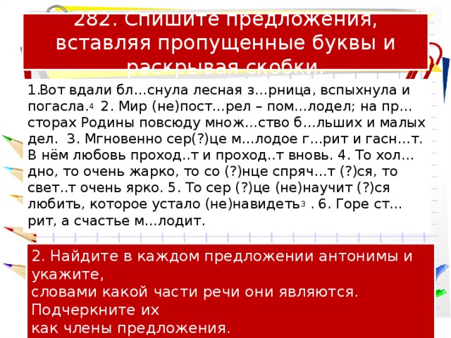 282. Спишите предложения, вставляя пропущенные буквы и раскрывая скобки. Вот вдали бл…снула лесная з…рница, вспыхнула и погасла. 4 2. Мир (не)пост…рел – пом…лодел; на пр…сторах Родины повсюду множ…ство б…льших и малых дел. 3. Мгновенно сер(?)це м…лодое г…рит и гасн…т. В нём любовь проход..т и проход..т вновь. 4. То хол…дно, то очень жарко, то со (?)нце спряч…т (?)ся, то свет..т очень ярко. 5. То сер (?)це (не)научит (?)ся любить, которое устало (не)навидеть 3 . 6. Горе ст…рит, а счастье м…лодит. 2. Найдите в каждом предложении антонимы и укажите, словами какой части речи они являются. Подчеркните их как члены предложения. 3. Составьте схему первого предложения. 