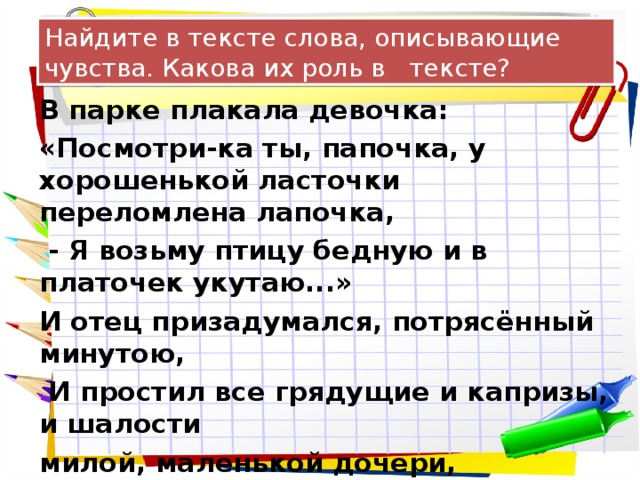 Найдите в тексте слова, описывающие чувства. Какова их роль в тексте? В парке плакала девочка: «Посмотри-ка ты, папочка, у хорошенькой ласточки переломлена лапочка,  - Я возьму птицу бедную и в платочек укутаю...» И отец призадумался, потрясённый минутою,  И простил все грядущие и капризы, и шалости милой, маленькой дочери, зарыдавшей от жалости.  И. Северянин 