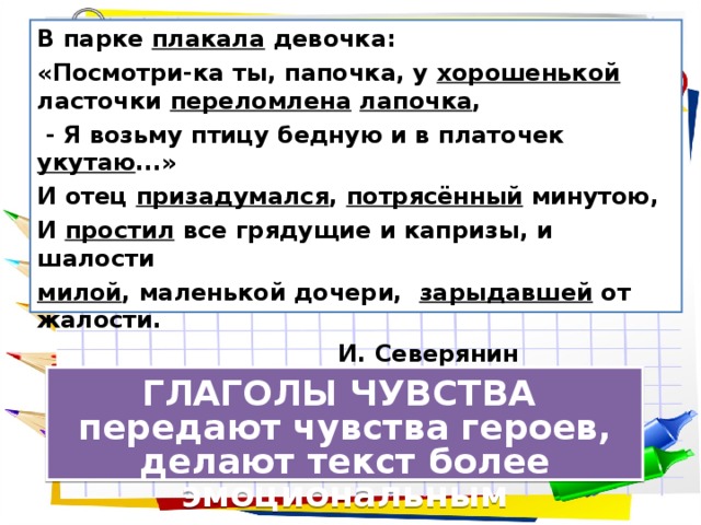 В парке плакала девочка: «Посмотри-ка ты, папочка, у хорошенькой ласточки переломлена  лапочка ,  - Я возьму птицу бедную и в платочек укутаю ...» И отец призадумался , потрясённый минутою, И простил все грядущие и капризы, и шалости милой , маленькой дочери, зарыдавшей от жалости.  И. Северянин ГЛАГОЛЫ ЧУВСТВА  передают чувства героев, делают текст более эмоциональным 