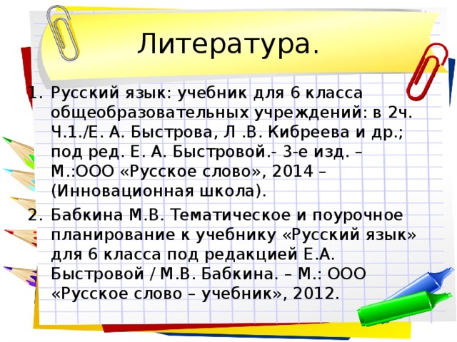 Литература. Русский язык: учебник для 6 класса общеобразовательных учреждений: в 2ч. Ч.1./Е. А. Быстрова, Л .В. Кибреева и др.; под ред. Е. А. Быстровой.- 3-е изд. – М.:ООО «Русское слово», 2014 – (Инновационная школа). Бабкина М.В. Тематическое и поурочное планирование к учебнику «Русский язык» для 6 класса под редакцией Е.А. Быстровой / М.В. Бабкина. – М.: ООО «Русское слово – учебник», 2012. 