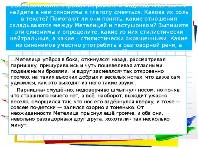 280. Прочитайте отрывок из романа А.Фадеева «Разгром» и найдите в нём синонимы к глаголу смеяться. Какова их роль в тексте? Помогают ли они понять, какие отношения складываются между Метелицей и пастушонком? Выпишите эти синонимы и определите, какие из них стилистически нейтральные, а какие – стилистически окрашенными. Какие из синонимов уместно употребить в разговорной речи, а какие – в книжной? ...Метелица упёрся в бока, откинулся 2 назад, рассматривая парнишку, прищурившись и чуть пошевеливая атласными подвижными бровями, и вдруг засмеялся 3 так откровенно громко, на таких высоких добрых и весёлых нотах, что даже сам удивился, как это выходят из него такие звуки .  Парнишка 3 смущённо, недоверчиво шмыгнул 3 носом, но поняв, что страшного ничего нет, а всё, наоборот, выходит ужасно весело, сморщился так, что нос его вздёрнулся кверху, и тоже — совсем по-детски — залился озорно и тоненько. От неожиданности Метелица прыснул ещё громче, и оба они, невольно раззадоривая друг друга, хохотали 1 так несколько минут.   