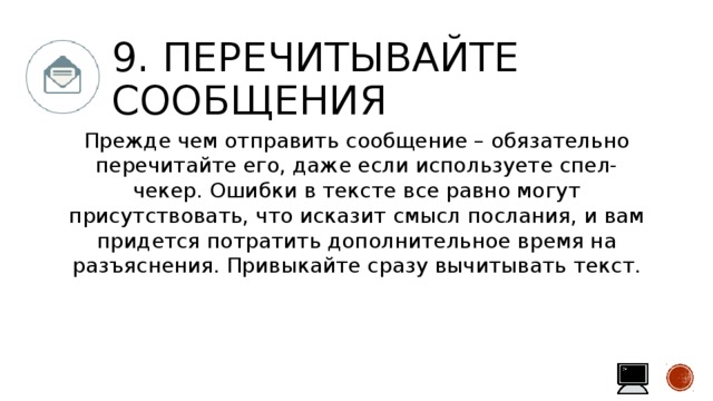 9. Перечитывайте сообщения Прежде чем отправить сообщение – обязательно перечитайте его, даже если используете спел-чекер. Ошибки в тексте все равно могут присутствовать, что исказит смысл послания, и вам придется потратить дополнительное время на разъяснения. Привыкайте сразу вычитывать текст. 