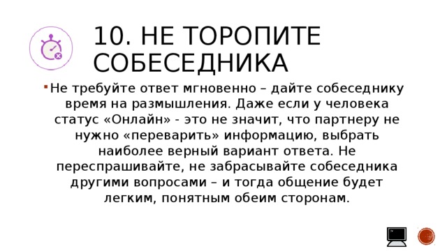 10. Не торопите собеседника Не требуйте ответ мгновенно – дайте собеседнику время на размышления. Даже если у человека статус «Онлайн» - это не значит, что партнеру не нужно «переварить» информацию, выбрать наиболее верный вариант ответа. Не переспрашивайте, не забрасывайте собеседника другими вопросами – и тогда общение будет легким, понятным обеим сторонам. 