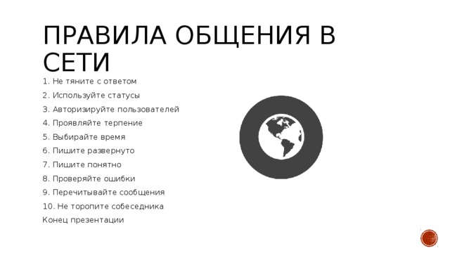 Правила общения в сети 1. Не тяните с ответом 2. Используйте статусы 3. Авторизируйте пользователей 4. Проявляйте терпение 5. Выбирайте время 6. Пишите развернуто 7. Пишите понятно 8. Проверяйте ошибки 9. Перечитывайте сообщения 10. Не торопите собеседника Конец презентации 