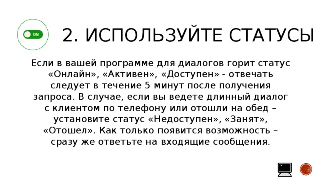 2. Используйте статусы Если в вашей программе для диалогов горит статус «Онлайн», «Активен», «Доступен» - отвечать следует в течение 5 минут после получения запроса. В случае, если вы ведете длинный диалог с клиентом по телефону или отошли на обед – установите статус «Недоступен», «Занят», «Отошел». Как только появится возможность – сразу же ответьте на входящие сообщения. 