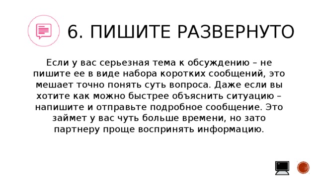 6. Пишите развернуто Если у вас серьезная тема к обсуждению – не пишите ее в виде набора коротких сообщений, это мешает точно понять суть вопроса. Даже если вы хотите как можно быстрее объяснить ситуацию – напишите и отправьте подробное сообщение. Это займет у вас чуть больше времени, но зато партнеру проще воспринять информацию. 